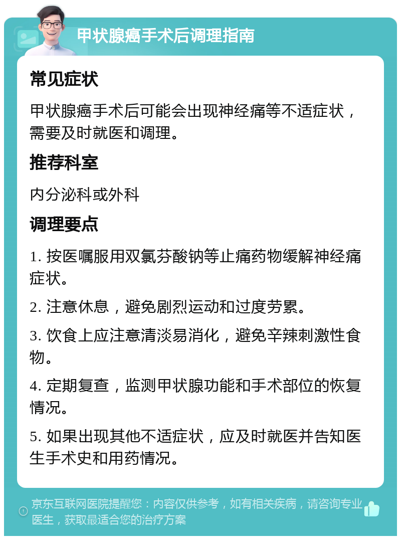 甲状腺癌手术后调理指南 常见症状 甲状腺癌手术后可能会出现神经痛等不适症状，需要及时就医和调理。 推荐科室 内分泌科或外科 调理要点 1. 按医嘱服用双氯芬酸钠等止痛药物缓解神经痛症状。 2. 注意休息，避免剧烈运动和过度劳累。 3. 饮食上应注意清淡易消化，避免辛辣刺激性食物。 4. 定期复查，监测甲状腺功能和手术部位的恢复情况。 5. 如果出现其他不适症状，应及时就医并告知医生手术史和用药情况。