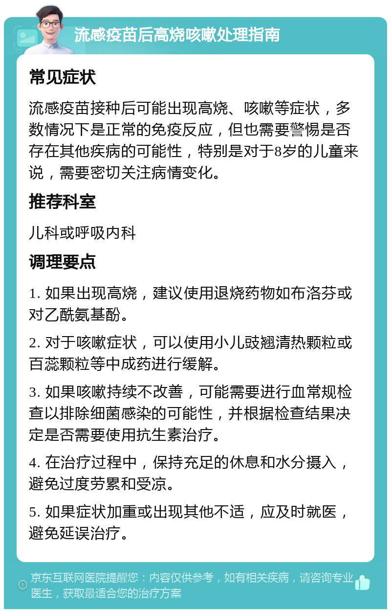 流感疫苗后高烧咳嗽处理指南 常见症状 流感疫苗接种后可能出现高烧、咳嗽等症状，多数情况下是正常的免疫反应，但也需要警惕是否存在其他疾病的可能性，特别是对于8岁的儿童来说，需要密切关注病情变化。 推荐科室 儿科或呼吸内科 调理要点 1. 如果出现高烧，建议使用退烧药物如布洛芬或对乙酰氨基酚。 2. 对于咳嗽症状，可以使用小儿豉翘清热颗粒或百蕊颗粒等中成药进行缓解。 3. 如果咳嗽持续不改善，可能需要进行血常规检查以排除细菌感染的可能性，并根据检查结果决定是否需要使用抗生素治疗。 4. 在治疗过程中，保持充足的休息和水分摄入，避免过度劳累和受凉。 5. 如果症状加重或出现其他不适，应及时就医，避免延误治疗。