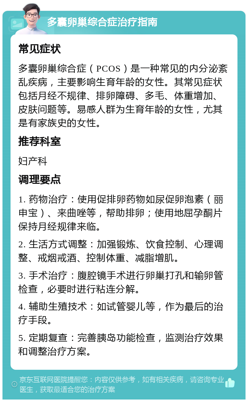 多囊卵巢综合症治疗指南 常见症状 多囊卵巢综合症（PCOS）是一种常见的内分泌紊乱疾病，主要影响生育年龄的女性。其常见症状包括月经不规律、排卵障碍、多毛、体重增加、皮肤问题等。易感人群为生育年龄的女性，尤其是有家族史的女性。 推荐科室 妇产科 调理要点 1. 药物治疗：使用促排卵药物如尿促卵泡素（丽申宝）、来曲唑等，帮助排卵；使用地屈孕酮片保持月经规律来临。 2. 生活方式调整：加强锻炼、饮食控制、心理调整、戒烟戒酒、控制体重、减脂增肌。 3. 手术治疗：腹腔镜手术进行卵巢打孔和输卵管检查，必要时进行粘连分解。 4. 辅助生殖技术：如试管婴儿等，作为最后的治疗手段。 5. 定期复查：完善胰岛功能检查，监测治疗效果和调整治疗方案。