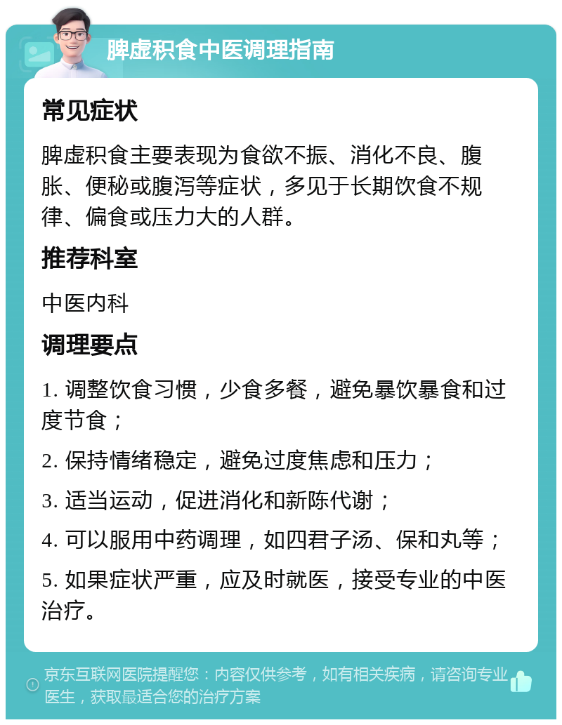 脾虚积食中医调理指南 常见症状 脾虚积食主要表现为食欲不振、消化不良、腹胀、便秘或腹泻等症状，多见于长期饮食不规律、偏食或压力大的人群。 推荐科室 中医内科 调理要点 1. 调整饮食习惯，少食多餐，避免暴饮暴食和过度节食； 2. 保持情绪稳定，避免过度焦虑和压力； 3. 适当运动，促进消化和新陈代谢； 4. 可以服用中药调理，如四君子汤、保和丸等； 5. 如果症状严重，应及时就医，接受专业的中医治疗。