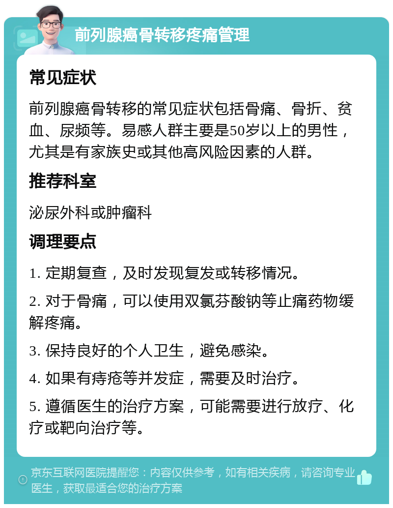 前列腺癌骨转移疼痛管理 常见症状 前列腺癌骨转移的常见症状包括骨痛、骨折、贫血、尿频等。易感人群主要是50岁以上的男性，尤其是有家族史或其他高风险因素的人群。 推荐科室 泌尿外科或肿瘤科 调理要点 1. 定期复查，及时发现复发或转移情况。 2. 对于骨痛，可以使用双氯芬酸钠等止痛药物缓解疼痛。 3. 保持良好的个人卫生，避免感染。 4. 如果有痔疮等并发症，需要及时治疗。 5. 遵循医生的治疗方案，可能需要进行放疗、化疗或靶向治疗等。