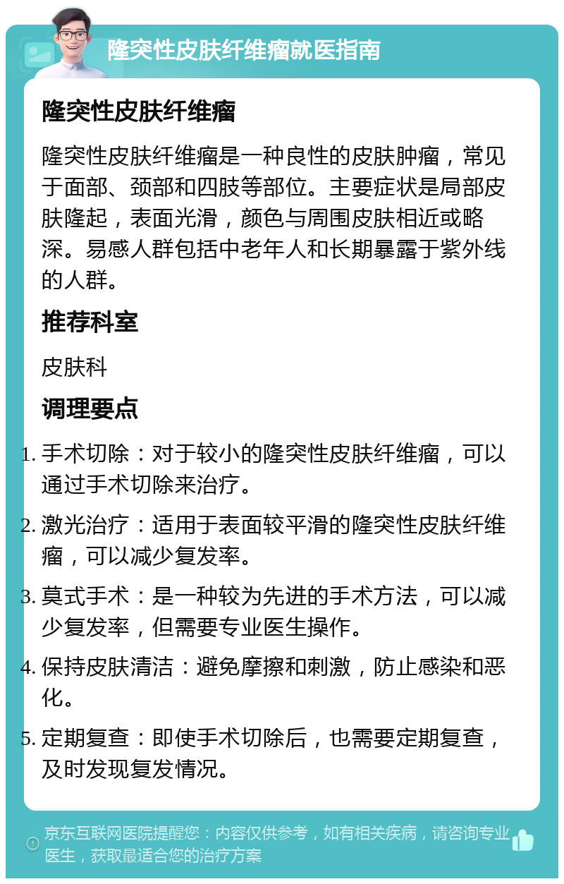 隆突性皮肤纤维瘤就医指南 隆突性皮肤纤维瘤 隆突性皮肤纤维瘤是一种良性的皮肤肿瘤，常见于面部、颈部和四肢等部位。主要症状是局部皮肤隆起，表面光滑，颜色与周围皮肤相近或略深。易感人群包括中老年人和长期暴露于紫外线的人群。 推荐科室 皮肤科 调理要点 手术切除：对于较小的隆突性皮肤纤维瘤，可以通过手术切除来治疗。 激光治疗：适用于表面较平滑的隆突性皮肤纤维瘤，可以减少复发率。 莫式手术：是一种较为先进的手术方法，可以减少复发率，但需要专业医生操作。 保持皮肤清洁：避免摩擦和刺激，防止感染和恶化。 定期复查：即使手术切除后，也需要定期复查，及时发现复发情况。