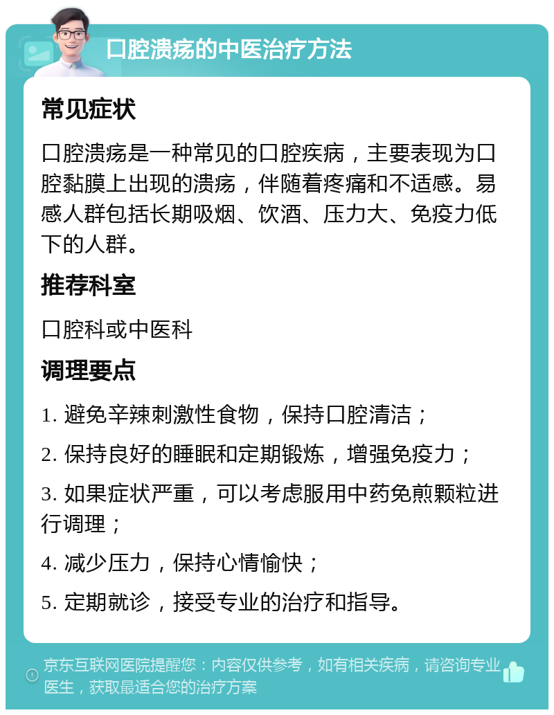 口腔溃疡的中医治疗方法 常见症状 口腔溃疡是一种常见的口腔疾病，主要表现为口腔黏膜上出现的溃疡，伴随着疼痛和不适感。易感人群包括长期吸烟、饮酒、压力大、免疫力低下的人群。 推荐科室 口腔科或中医科 调理要点 1. 避免辛辣刺激性食物，保持口腔清洁； 2. 保持良好的睡眠和定期锻炼，增强免疫力； 3. 如果症状严重，可以考虑服用中药免煎颗粒进行调理； 4. 减少压力，保持心情愉快； 5. 定期就诊，接受专业的治疗和指导。