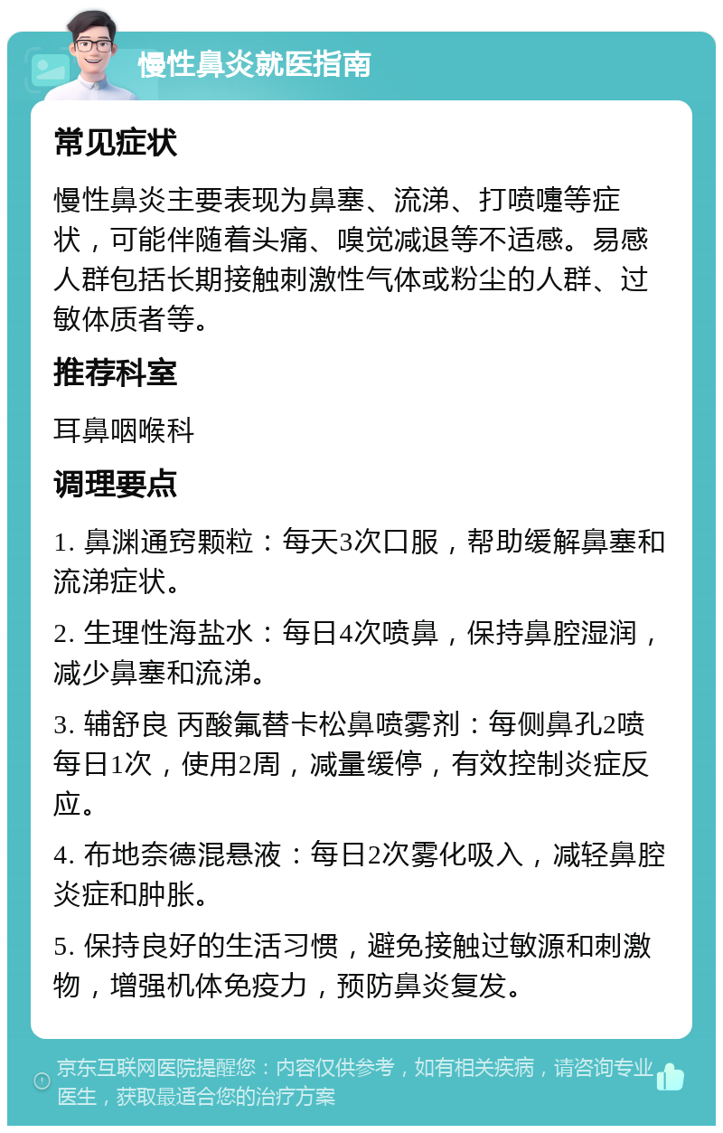 慢性鼻炎就医指南 常见症状 慢性鼻炎主要表现为鼻塞、流涕、打喷嚏等症状，可能伴随着头痛、嗅觉减退等不适感。易感人群包括长期接触刺激性气体或粉尘的人群、过敏体质者等。 推荐科室 耳鼻咽喉科 调理要点 1. 鼻渊通窍颗粒：每天3次口服，帮助缓解鼻塞和流涕症状。 2. 生理性海盐水：每日4次喷鼻，保持鼻腔湿润，减少鼻塞和流涕。 3. 辅舒良 丙酸氟替卡松鼻喷雾剂：每侧鼻孔2喷每日1次，使用2周，减量缓停，有效控制炎症反应。 4. 布地奈德混悬液：每日2次雾化吸入，减轻鼻腔炎症和肿胀。 5. 保持良好的生活习惯，避免接触过敏源和刺激物，增强机体免疫力，预防鼻炎复发。