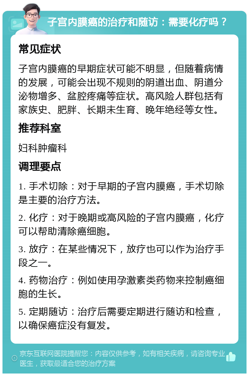 子宫内膜癌的治疗和随访：需要化疗吗？ 常见症状 子宫内膜癌的早期症状可能不明显，但随着病情的发展，可能会出现不规则的阴道出血、阴道分泌物增多、盆腔疼痛等症状。高风险人群包括有家族史、肥胖、长期未生育、晚年绝经等女性。 推荐科室 妇科肿瘤科 调理要点 1. 手术切除：对于早期的子宫内膜癌，手术切除是主要的治疗方法。 2. 化疗：对于晚期或高风险的子宫内膜癌，化疗可以帮助清除癌细胞。 3. 放疗：在某些情况下，放疗也可以作为治疗手段之一。 4. 药物治疗：例如使用孕激素类药物来控制癌细胞的生长。 5. 定期随访：治疗后需要定期进行随访和检查，以确保癌症没有复发。