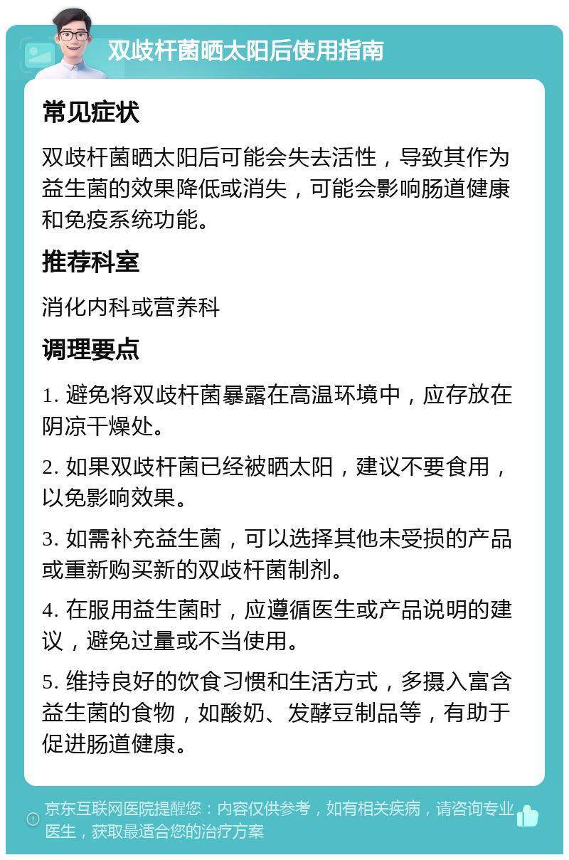 双歧杆菌晒太阳后使用指南 常见症状 双歧杆菌晒太阳后可能会失去活性，导致其作为益生菌的效果降低或消失，可能会影响肠道健康和免疫系统功能。 推荐科室 消化内科或营养科 调理要点 1. 避免将双歧杆菌暴露在高温环境中，应存放在阴凉干燥处。 2. 如果双歧杆菌已经被晒太阳，建议不要食用，以免影响效果。 3. 如需补充益生菌，可以选择其他未受损的产品或重新购买新的双歧杆菌制剂。 4. 在服用益生菌时，应遵循医生或产品说明的建议，避免过量或不当使用。 5. 维持良好的饮食习惯和生活方式，多摄入富含益生菌的食物，如酸奶、发酵豆制品等，有助于促进肠道健康。