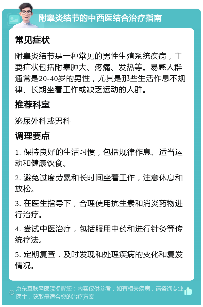 附睾炎结节的中西医结合治疗指南 常见症状 附睾炎结节是一种常见的男性生殖系统疾病，主要症状包括附睾肿大、疼痛、发热等。易感人群通常是20-40岁的男性，尤其是那些生活作息不规律、长期坐着工作或缺乏运动的人群。 推荐科室 泌尿外科或男科 调理要点 1. 保持良好的生活习惯，包括规律作息、适当运动和健康饮食。 2. 避免过度劳累和长时间坐着工作，注意休息和放松。 3. 在医生指导下，合理使用抗生素和消炎药物进行治疗。 4. 尝试中医治疗，包括服用中药和进行针灸等传统疗法。 5. 定期复查，及时发现和处理疾病的变化和复发情况。