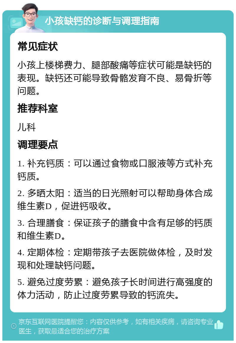 小孩缺钙的诊断与调理指南 常见症状 小孩上楼梯费力、腿部酸痛等症状可能是缺钙的表现。缺钙还可能导致骨骼发育不良、易骨折等问题。 推荐科室 儿科 调理要点 1. 补充钙质：可以通过食物或口服液等方式补充钙质。 2. 多晒太阳：适当的日光照射可以帮助身体合成维生素D，促进钙吸收。 3. 合理膳食：保证孩子的膳食中含有足够的钙质和维生素D。 4. 定期体检：定期带孩子去医院做体检，及时发现和处理缺钙问题。 5. 避免过度劳累：避免孩子长时间进行高强度的体力活动，防止过度劳累导致的钙流失。