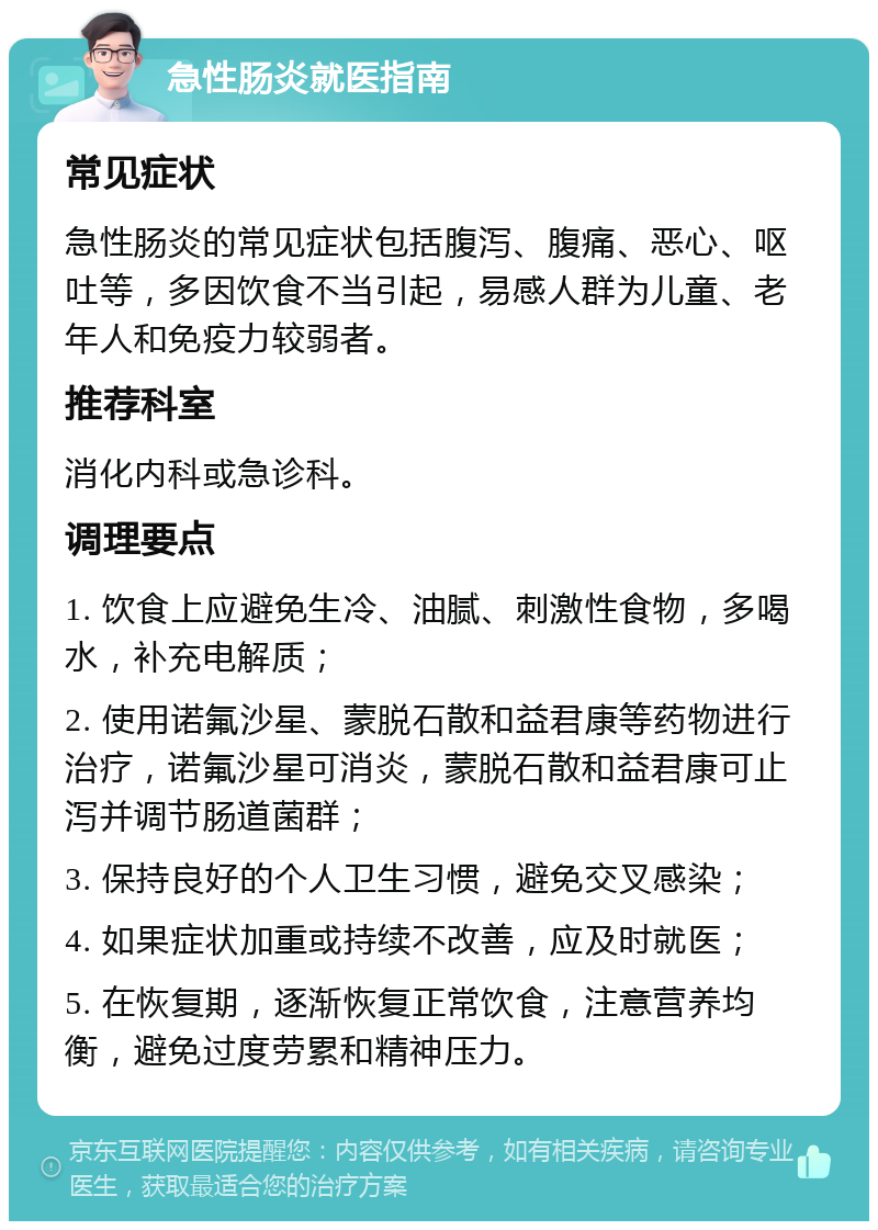 急性肠炎就医指南 常见症状 急性肠炎的常见症状包括腹泻、腹痛、恶心、呕吐等，多因饮食不当引起，易感人群为儿童、老年人和免疫力较弱者。 推荐科室 消化内科或急诊科。 调理要点 1. 饮食上应避免生冷、油腻、刺激性食物，多喝水，补充电解质； 2. 使用诺氟沙星、蒙脱石散和益君康等药物进行治疗，诺氟沙星可消炎，蒙脱石散和益君康可止泻并调节肠道菌群； 3. 保持良好的个人卫生习惯，避免交叉感染； 4. 如果症状加重或持续不改善，应及时就医； 5. 在恢复期，逐渐恢复正常饮食，注意营养均衡，避免过度劳累和精神压力。