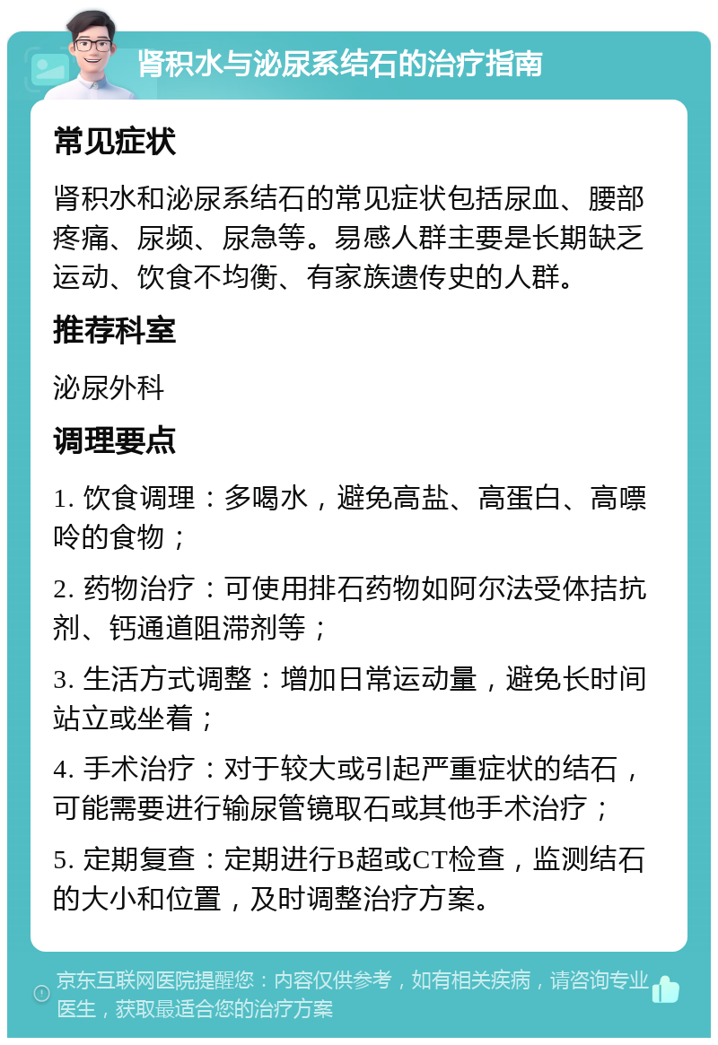 肾积水与泌尿系结石的治疗指南 常见症状 肾积水和泌尿系结石的常见症状包括尿血、腰部疼痛、尿频、尿急等。易感人群主要是长期缺乏运动、饮食不均衡、有家族遗传史的人群。 推荐科室 泌尿外科 调理要点 1. 饮食调理：多喝水，避免高盐、高蛋白、高嘌呤的食物； 2. 药物治疗：可使用排石药物如阿尔法受体拮抗剂、钙通道阻滞剂等； 3. 生活方式调整：增加日常运动量，避免长时间站立或坐着； 4. 手术治疗：对于较大或引起严重症状的结石，可能需要进行输尿管镜取石或其他手术治疗； 5. 定期复查：定期进行B超或CT检查，监测结石的大小和位置，及时调整治疗方案。