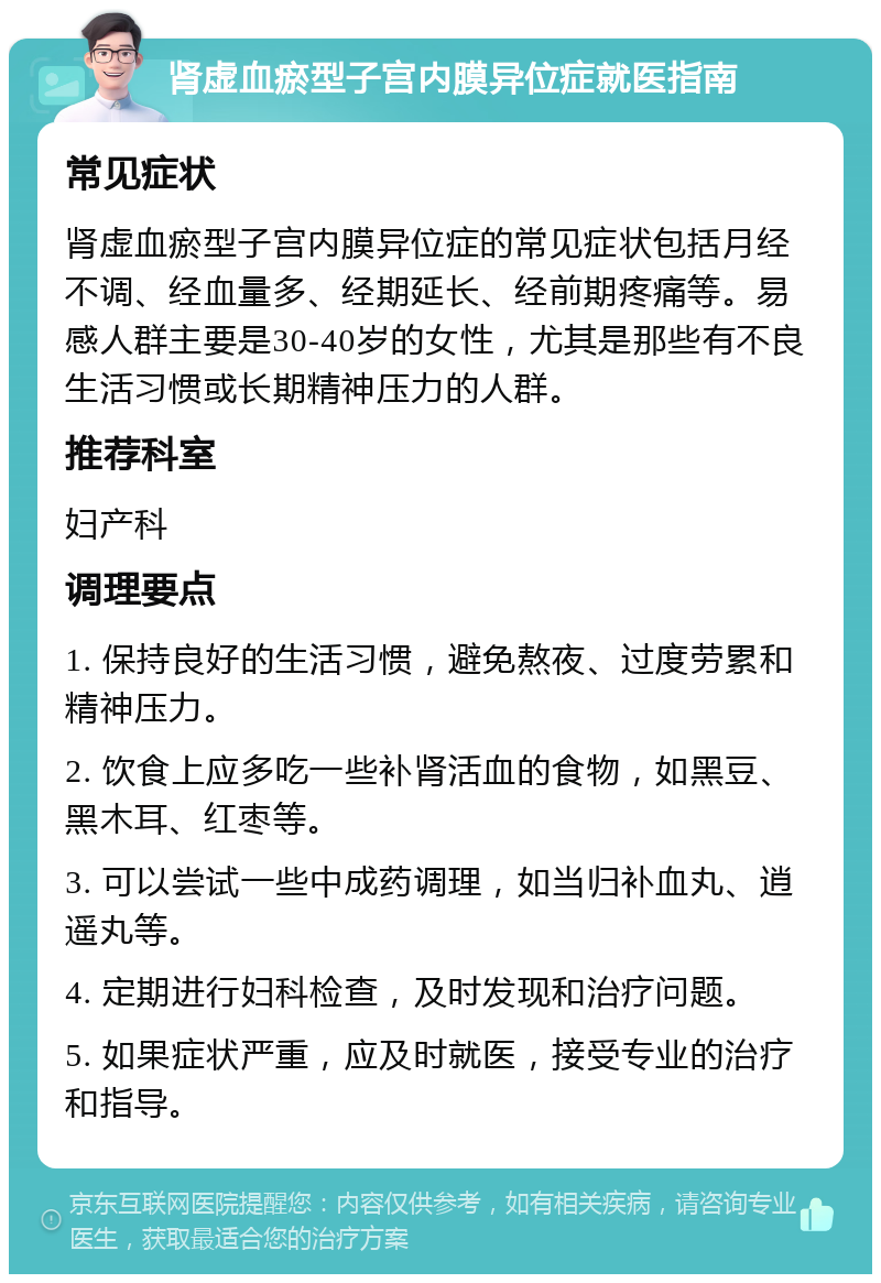 肾虚血瘀型子宫内膜异位症就医指南 常见症状 肾虚血瘀型子宫内膜异位症的常见症状包括月经不调、经血量多、经期延长、经前期疼痛等。易感人群主要是30-40岁的女性，尤其是那些有不良生活习惯或长期精神压力的人群。 推荐科室 妇产科 调理要点 1. 保持良好的生活习惯，避免熬夜、过度劳累和精神压力。 2. 饮食上应多吃一些补肾活血的食物，如黑豆、黑木耳、红枣等。 3. 可以尝试一些中成药调理，如当归补血丸、逍遥丸等。 4. 定期进行妇科检查，及时发现和治疗问题。 5. 如果症状严重，应及时就医，接受专业的治疗和指导。