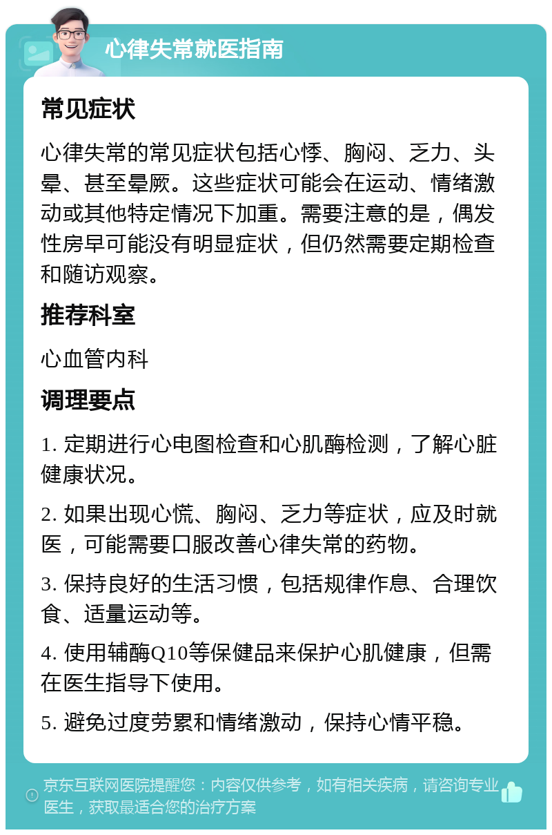 心律失常就医指南 常见症状 心律失常的常见症状包括心悸、胸闷、乏力、头晕、甚至晕厥。这些症状可能会在运动、情绪激动或其他特定情况下加重。需要注意的是，偶发性房早可能没有明显症状，但仍然需要定期检查和随访观察。 推荐科室 心血管内科 调理要点 1. 定期进行心电图检查和心肌酶检测，了解心脏健康状况。 2. 如果出现心慌、胸闷、乏力等症状，应及时就医，可能需要口服改善心律失常的药物。 3. 保持良好的生活习惯，包括规律作息、合理饮食、适量运动等。 4. 使用辅酶Q10等保健品来保护心肌健康，但需在医生指导下使用。 5. 避免过度劳累和情绪激动，保持心情平稳。