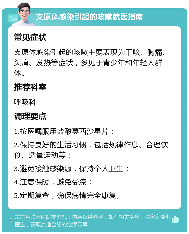 支原体感染引起的咳嗽就医指南 常见症状 支原体感染引起的咳嗽主要表现为干咳、胸痛、头痛、发热等症状，多见于青少年和年轻人群体。 推荐科室 呼吸科 调理要点 1.按医嘱服用盐酸莫西沙星片； 2.保持良好的生活习惯，包括规律作息、合理饮食、适量运动等； 3.避免接触感染源，保持个人卫生； 4.注意保暖，避免受凉； 5.定期复查，确保病情完全康复。