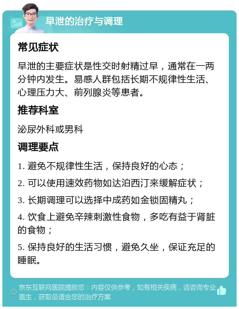 早泄的治疗与调理 常见症状 早泄的主要症状是性交时射精过早，通常在一两分钟内发生。易感人群包括长期不规律性生活、心理压力大、前列腺炎等患者。 推荐科室 泌尿外科或男科 调理要点 1. 避免不规律性生活，保持良好的心态； 2. 可以使用速效药物如达泊西汀来缓解症状； 3. 长期调理可以选择中成药如金锁固精丸； 4. 饮食上避免辛辣刺激性食物，多吃有益于肾脏的食物； 5. 保持良好的生活习惯，避免久坐，保证充足的睡眠。