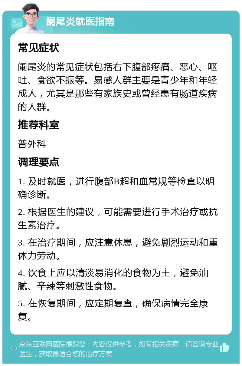 阑尾炎就医指南 常见症状 阑尾炎的常见症状包括右下腹部疼痛、恶心、呕吐、食欲不振等。易感人群主要是青少年和年轻成人，尤其是那些有家族史或曾经患有肠道疾病的人群。 推荐科室 普外科 调理要点 1. 及时就医，进行腹部B超和血常规等检查以明确诊断。 2. 根据医生的建议，可能需要进行手术治疗或抗生素治疗。 3. 在治疗期间，应注意休息，避免剧烈运动和重体力劳动。 4. 饮食上应以清淡易消化的食物为主，避免油腻、辛辣等刺激性食物。 5. 在恢复期间，应定期复查，确保病情完全康复。