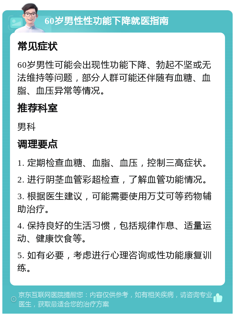 60岁男性性功能下降就医指南 常见症状 60岁男性可能会出现性功能下降、勃起不坚或无法维持等问题，部分人群可能还伴随有血糖、血脂、血压异常等情况。 推荐科室 男科 调理要点 1. 定期检查血糖、血脂、血压，控制三高症状。 2. 进行阴茎血管彩超检查，了解血管功能情况。 3. 根据医生建议，可能需要使用万艾可等药物辅助治疗。 4. 保持良好的生活习惯，包括规律作息、适量运动、健康饮食等。 5. 如有必要，考虑进行心理咨询或性功能康复训练。