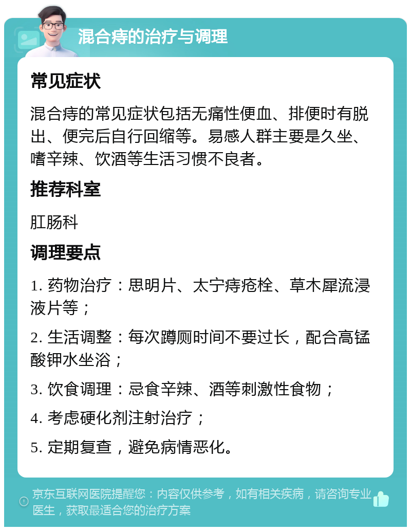 混合痔的治疗与调理 常见症状 混合痔的常见症状包括无痛性便血、排便时有脱出、便完后自行回缩等。易感人群主要是久坐、嗜辛辣、饮酒等生活习惯不良者。 推荐科室 肛肠科 调理要点 1. 药物治疗：思明片、太宁痔疮栓、草木犀流浸液片等； 2. 生活调整：每次蹲厕时间不要过长，配合高锰酸钾水坐浴； 3. 饮食调理：忌食辛辣、酒等刺激性食物； 4. 考虑硬化剂注射治疗； 5. 定期复查，避免病情恶化。