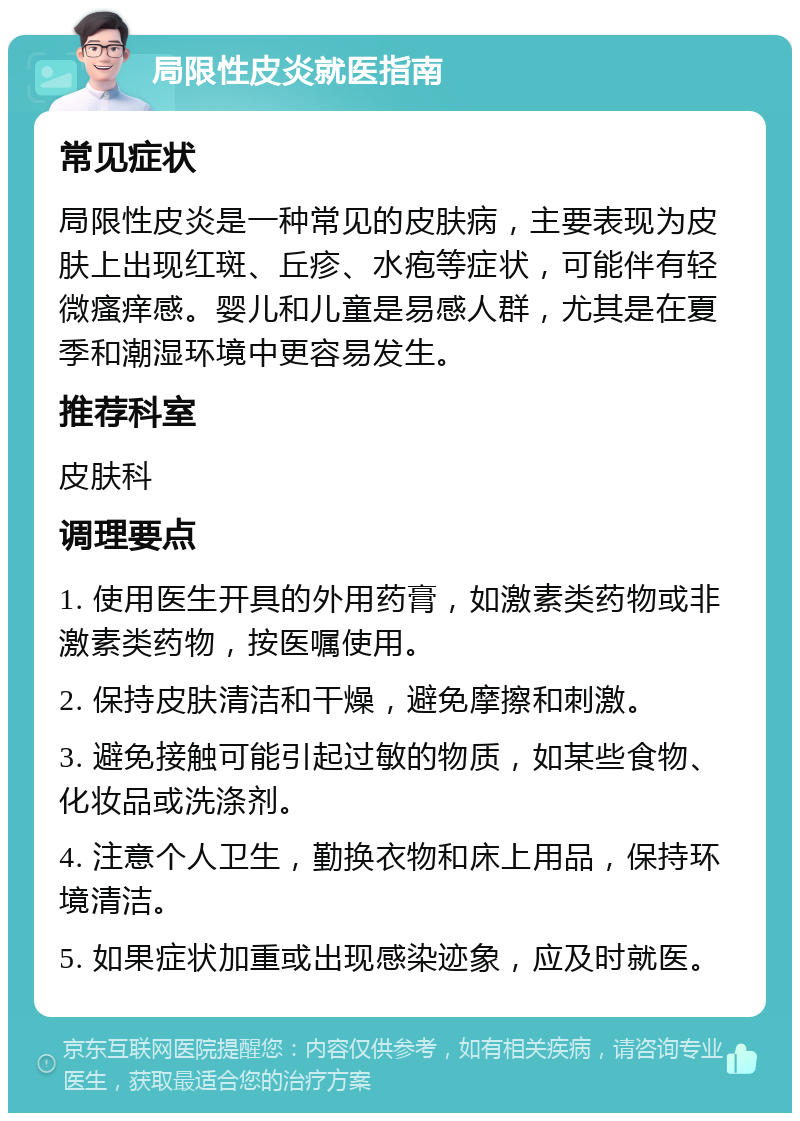 局限性皮炎就医指南 常见症状 局限性皮炎是一种常见的皮肤病，主要表现为皮肤上出现红斑、丘疹、水疱等症状，可能伴有轻微瘙痒感。婴儿和儿童是易感人群，尤其是在夏季和潮湿环境中更容易发生。 推荐科室 皮肤科 调理要点 1. 使用医生开具的外用药膏，如激素类药物或非激素类药物，按医嘱使用。 2. 保持皮肤清洁和干燥，避免摩擦和刺激。 3. 避免接触可能引起过敏的物质，如某些食物、化妆品或洗涤剂。 4. 注意个人卫生，勤换衣物和床上用品，保持环境清洁。 5. 如果症状加重或出现感染迹象，应及时就医。