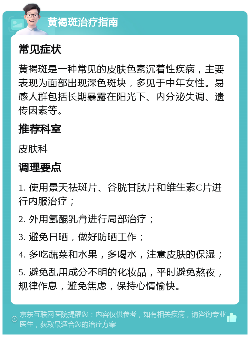 黄褐斑治疗指南 常见症状 黄褐斑是一种常见的皮肤色素沉着性疾病，主要表现为面部出现深色斑块，多见于中年女性。易感人群包括长期暴露在阳光下、内分泌失调、遗传因素等。 推荐科室 皮肤科 调理要点 1. 使用景天祛斑片、谷胱甘肽片和维生素C片进行内服治疗； 2. 外用氢醌乳膏进行局部治疗； 3. 避免日晒，做好防晒工作； 4. 多吃蔬菜和水果，多喝水，注意皮肤的保湿； 5. 避免乱用成分不明的化妆品，平时避免熬夜，规律作息，避免焦虑，保持心情愉快。