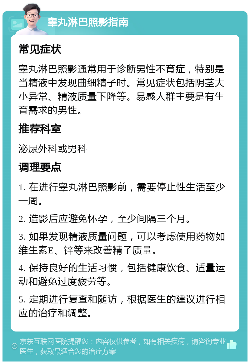 睾丸淋巴照影指南 常见症状 睾丸淋巴照影通常用于诊断男性不育症，特别是当精液中发现曲细精子时。常见症状包括阴茎大小异常、精液质量下降等。易感人群主要是有生育需求的男性。 推荐科室 泌尿外科或男科 调理要点 1. 在进行睾丸淋巴照影前，需要停止性生活至少一周。 2. 造影后应避免怀孕，至少间隔三个月。 3. 如果发现精液质量问题，可以考虑使用药物如维生素E、锌等来改善精子质量。 4. 保持良好的生活习惯，包括健康饮食、适量运动和避免过度疲劳等。 5. 定期进行复查和随访，根据医生的建议进行相应的治疗和调整。