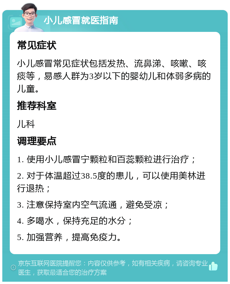 小儿感冒就医指南 常见症状 小儿感冒常见症状包括发热、流鼻涕、咳嗽、咳痰等，易感人群为3岁以下的婴幼儿和体弱多病的儿童。 推荐科室 儿科 调理要点 1. 使用小儿感冒宁颗粒和百蕊颗粒进行治疗； 2. 对于体温超过38.5度的患儿，可以使用美林进行退热； 3. 注意保持室内空气流通，避免受凉； 4. 多喝水，保持充足的水分； 5. 加强营养，提高免疫力。