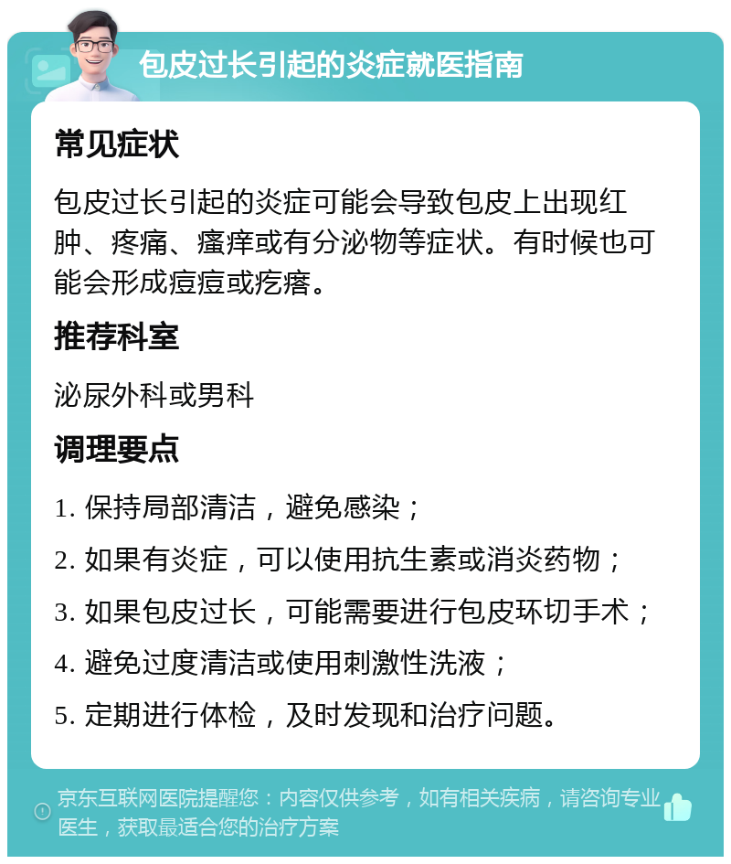 包皮过长引起的炎症就医指南 常见症状 包皮过长引起的炎症可能会导致包皮上出现红肿、疼痛、瘙痒或有分泌物等症状。有时候也可能会形成痘痘或疙瘩。 推荐科室 泌尿外科或男科 调理要点 1. 保持局部清洁，避免感染； 2. 如果有炎症，可以使用抗生素或消炎药物； 3. 如果包皮过长，可能需要进行包皮环切手术； 4. 避免过度清洁或使用刺激性洗液； 5. 定期进行体检，及时发现和治疗问题。