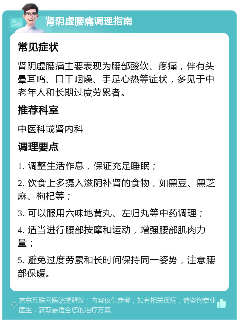 肾阴虚腰痛调理指南 常见症状 肾阴虚腰痛主要表现为腰部酸软、疼痛，伴有头晕耳鸣、口干咽燥、手足心热等症状，多见于中老年人和长期过度劳累者。 推荐科室 中医科或肾内科 调理要点 1. 调整生活作息，保证充足睡眠； 2. 饮食上多摄入滋阴补肾的食物，如黑豆、黑芝麻、枸杞等； 3. 可以服用六味地黄丸、左归丸等中药调理； 4. 适当进行腰部按摩和运动，增强腰部肌肉力量； 5. 避免过度劳累和长时间保持同一姿势，注意腰部保暖。