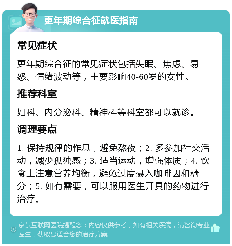 更年期综合征就医指南 常见症状 更年期综合征的常见症状包括失眠、焦虑、易怒、情绪波动等，主要影响40-60岁的女性。 推荐科室 妇科、内分泌科、精神科等科室都可以就诊。 调理要点 1. 保持规律的作息，避免熬夜；2. 多参加社交活动，减少孤独感；3. 适当运动，增强体质；4. 饮食上注意营养均衡，避免过度摄入咖啡因和糖分；5. 如有需要，可以服用医生开具的药物进行治疗。