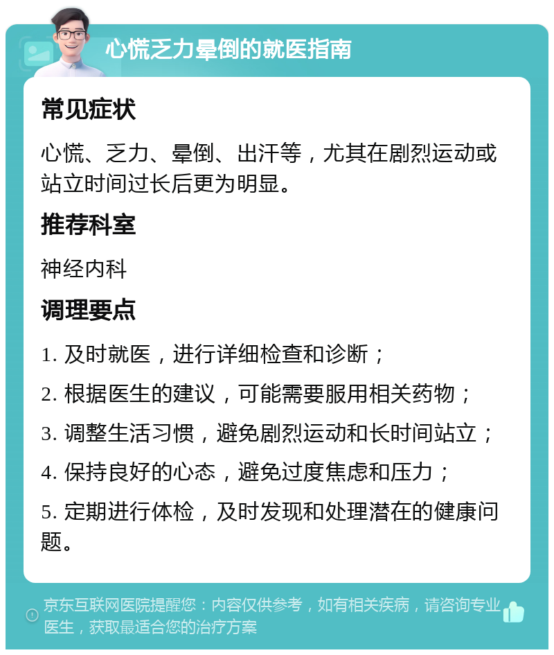 心慌乏力晕倒的就医指南 常见症状 心慌、乏力、晕倒、出汗等，尤其在剧烈运动或站立时间过长后更为明显。 推荐科室 神经内科 调理要点 1. 及时就医，进行详细检查和诊断； 2. 根据医生的建议，可能需要服用相关药物； 3. 调整生活习惯，避免剧烈运动和长时间站立； 4. 保持良好的心态，避免过度焦虑和压力； 5. 定期进行体检，及时发现和处理潜在的健康问题。