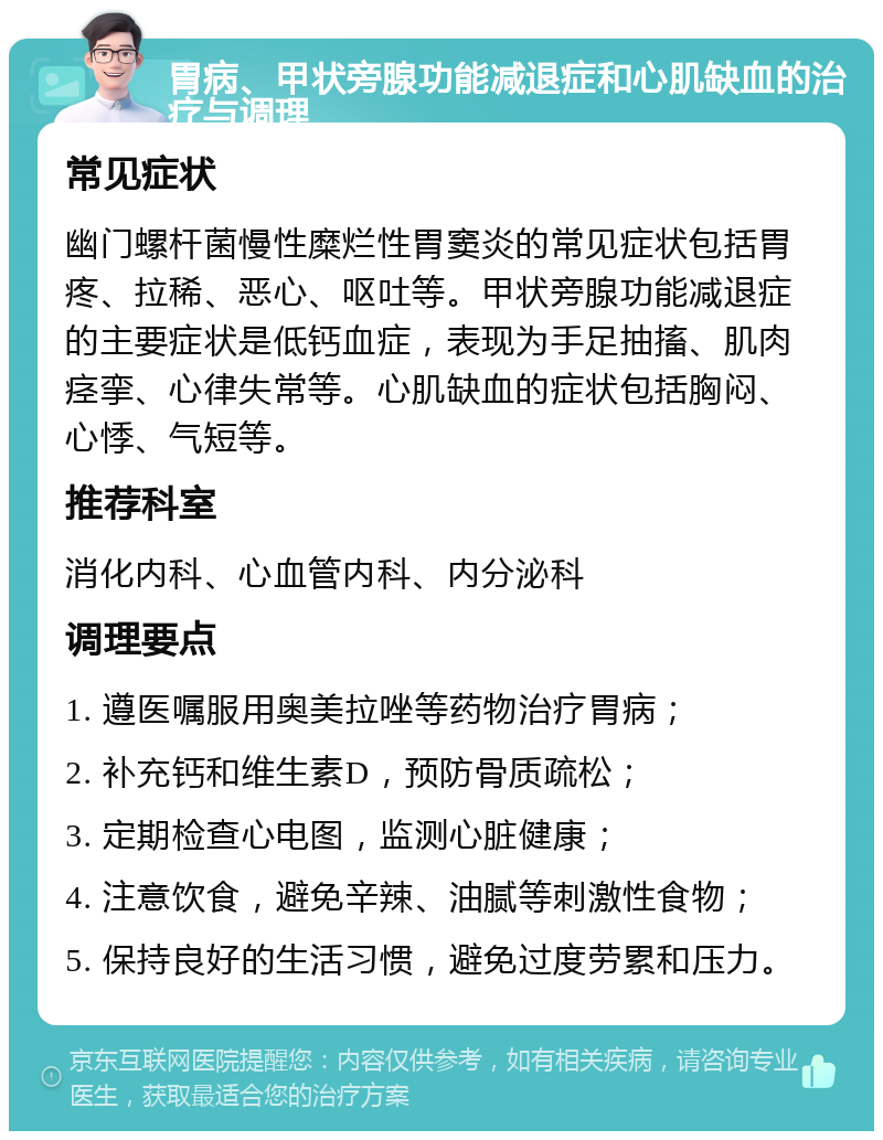 胃病、甲状旁腺功能减退症和心肌缺血的治疗与调理 常见症状 幽门螺杆菌慢性糜烂性胃窦炎的常见症状包括胃疼、拉稀、恶心、呕吐等。甲状旁腺功能减退症的主要症状是低钙血症，表现为手足抽搐、肌肉痉挛、心律失常等。心肌缺血的症状包括胸闷、心悸、气短等。 推荐科室 消化内科、心血管内科、内分泌科 调理要点 1. 遵医嘱服用奥美拉唑等药物治疗胃病； 2. 补充钙和维生素D，预防骨质疏松； 3. 定期检查心电图，监测心脏健康； 4. 注意饮食，避免辛辣、油腻等刺激性食物； 5. 保持良好的生活习惯，避免过度劳累和压力。