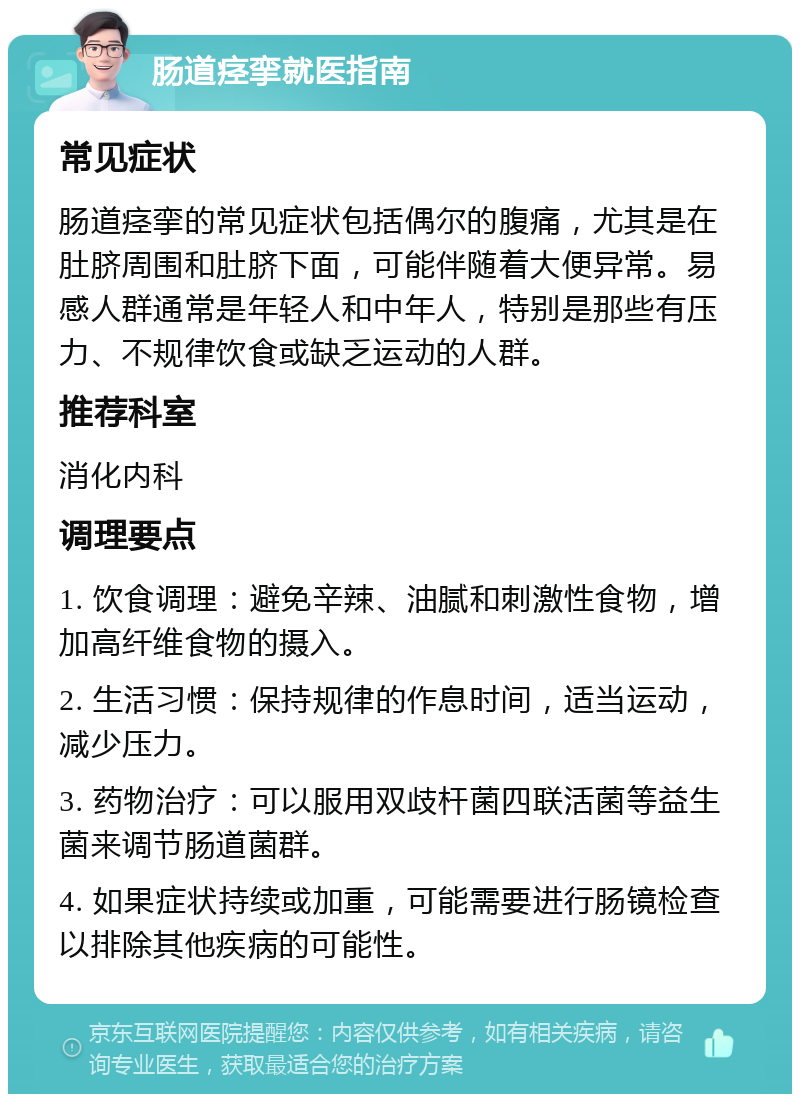 肠道痉挛就医指南 常见症状 肠道痉挛的常见症状包括偶尔的腹痛，尤其是在肚脐周围和肚脐下面，可能伴随着大便异常。易感人群通常是年轻人和中年人，特别是那些有压力、不规律饮食或缺乏运动的人群。 推荐科室 消化内科 调理要点 1. 饮食调理：避免辛辣、油腻和刺激性食物，增加高纤维食物的摄入。 2. 生活习惯：保持规律的作息时间，适当运动，减少压力。 3. 药物治疗：可以服用双歧杆菌四联活菌等益生菌来调节肠道菌群。 4. 如果症状持续或加重，可能需要进行肠镜检查以排除其他疾病的可能性。