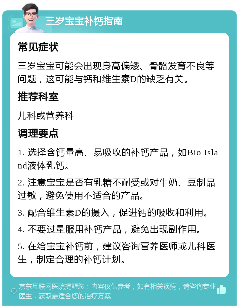 三岁宝宝补钙指南 常见症状 三岁宝宝可能会出现身高偏矮、骨骼发育不良等问题，这可能与钙和维生素D的缺乏有关。 推荐科室 儿科或营养科 调理要点 1. 选择含钙量高、易吸收的补钙产品，如Bio Island液体乳钙。 2. 注意宝宝是否有乳糖不耐受或对牛奶、豆制品过敏，避免使用不适合的产品。 3. 配合维生素D的摄入，促进钙的吸收和利用。 4. 不要过量服用补钙产品，避免出现副作用。 5. 在给宝宝补钙前，建议咨询营养医师或儿科医生，制定合理的补钙计划。