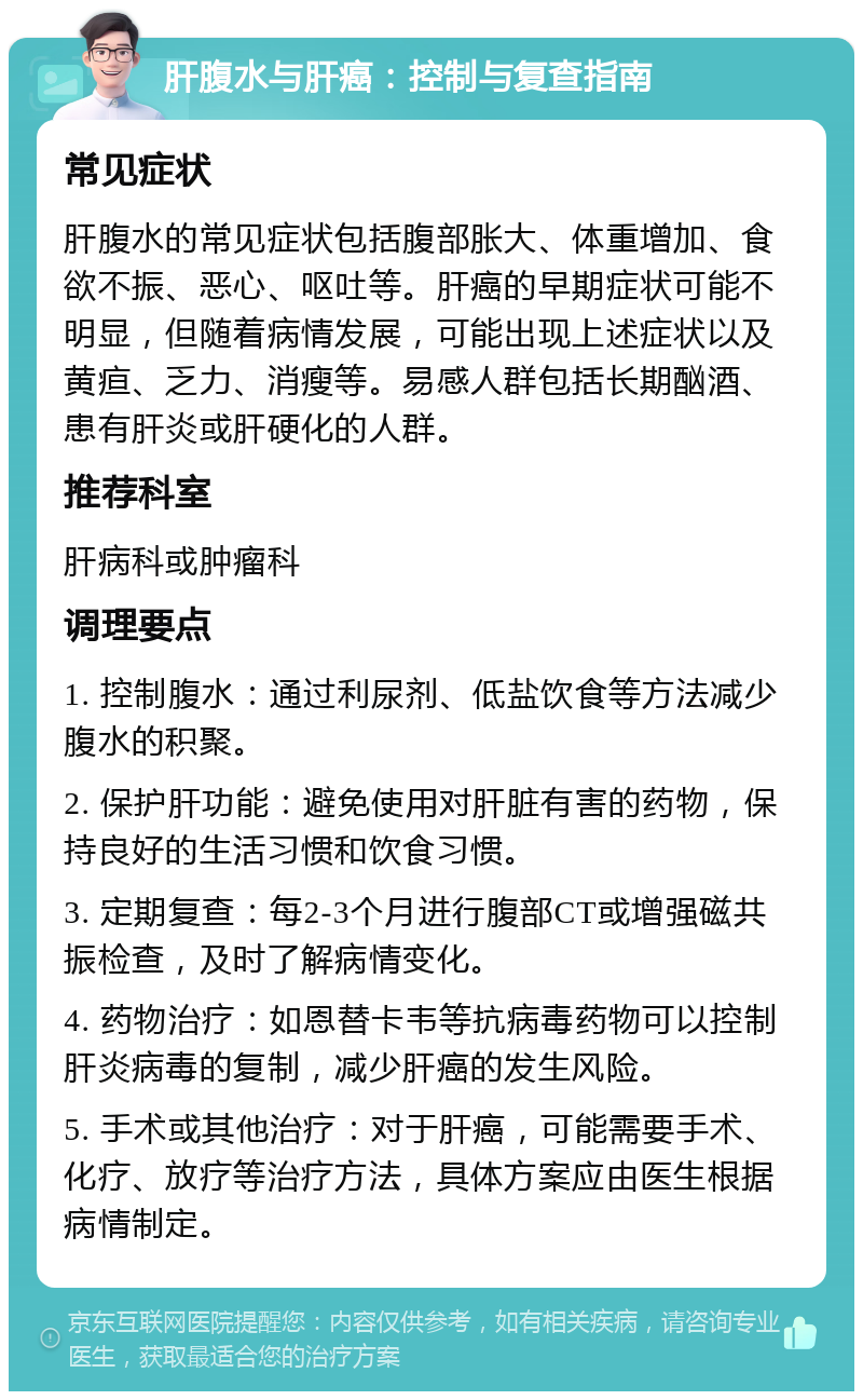 肝腹水与肝癌：控制与复查指南 常见症状 肝腹水的常见症状包括腹部胀大、体重增加、食欲不振、恶心、呕吐等。肝癌的早期症状可能不明显，但随着病情发展，可能出现上述症状以及黄疸、乏力、消瘦等。易感人群包括长期酗酒、患有肝炎或肝硬化的人群。 推荐科室 肝病科或肿瘤科 调理要点 1. 控制腹水：通过利尿剂、低盐饮食等方法减少腹水的积聚。 2. 保护肝功能：避免使用对肝脏有害的药物，保持良好的生活习惯和饮食习惯。 3. 定期复查：每2-3个月进行腹部CT或增强磁共振检查，及时了解病情变化。 4. 药物治疗：如恩替卡韦等抗病毒药物可以控制肝炎病毒的复制，减少肝癌的发生风险。 5. 手术或其他治疗：对于肝癌，可能需要手术、化疗、放疗等治疗方法，具体方案应由医生根据病情制定。