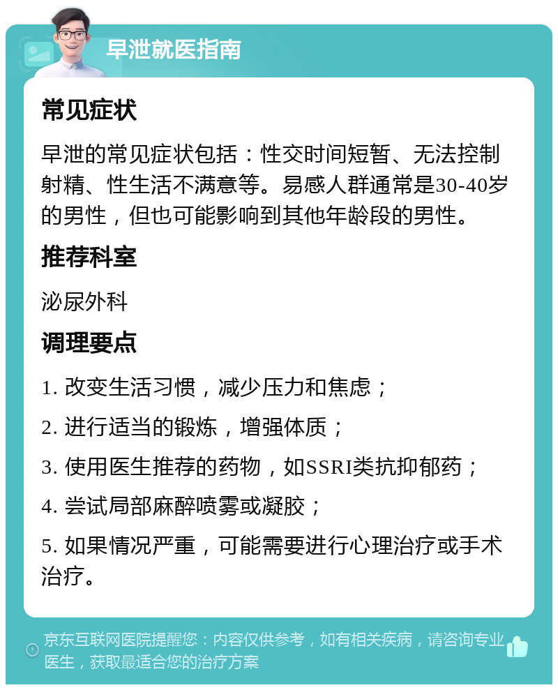 早泄就医指南 常见症状 早泄的常见症状包括：性交时间短暂、无法控制射精、性生活不满意等。易感人群通常是30-40岁的男性，但也可能影响到其他年龄段的男性。 推荐科室 泌尿外科 调理要点 1. 改变生活习惯，减少压力和焦虑； 2. 进行适当的锻炼，增强体质； 3. 使用医生推荐的药物，如SSRI类抗抑郁药； 4. 尝试局部麻醉喷雾或凝胶； 5. 如果情况严重，可能需要进行心理治疗或手术治疗。