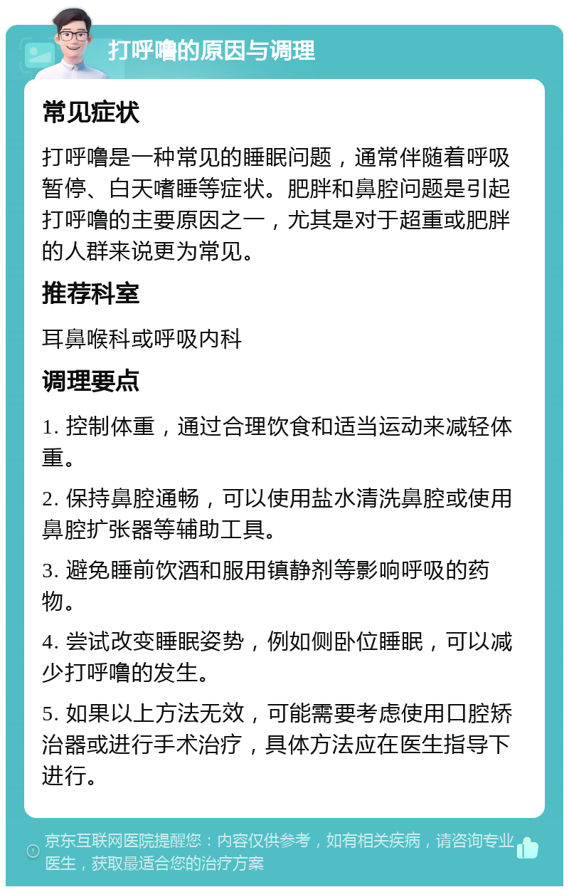 打呼噜的原因与调理 常见症状 打呼噜是一种常见的睡眠问题，通常伴随着呼吸暂停、白天嗜睡等症状。肥胖和鼻腔问题是引起打呼噜的主要原因之一，尤其是对于超重或肥胖的人群来说更为常见。 推荐科室 耳鼻喉科或呼吸内科 调理要点 1. 控制体重，通过合理饮食和适当运动来减轻体重。 2. 保持鼻腔通畅，可以使用盐水清洗鼻腔或使用鼻腔扩张器等辅助工具。 3. 避免睡前饮酒和服用镇静剂等影响呼吸的药物。 4. 尝试改变睡眠姿势，例如侧卧位睡眠，可以减少打呼噜的发生。 5. 如果以上方法无效，可能需要考虑使用口腔矫治器或进行手术治疗，具体方法应在医生指导下进行。