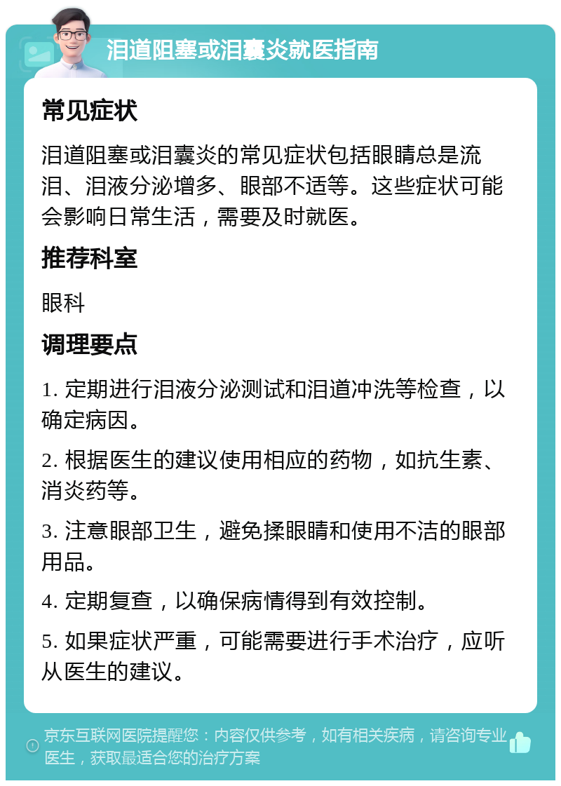 泪道阻塞或泪囊炎就医指南 常见症状 泪道阻塞或泪囊炎的常见症状包括眼睛总是流泪、泪液分泌增多、眼部不适等。这些症状可能会影响日常生活，需要及时就医。 推荐科室 眼科 调理要点 1. 定期进行泪液分泌测试和泪道冲洗等检查，以确定病因。 2. 根据医生的建议使用相应的药物，如抗生素、消炎药等。 3. 注意眼部卫生，避免揉眼睛和使用不洁的眼部用品。 4. 定期复查，以确保病情得到有效控制。 5. 如果症状严重，可能需要进行手术治疗，应听从医生的建议。