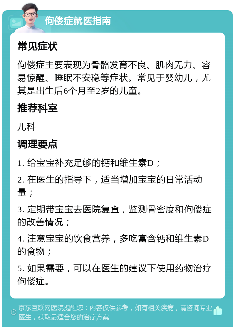 佝偻症就医指南 常见症状 佝偻症主要表现为骨骼发育不良、肌肉无力、容易惊醒、睡眠不安稳等症状。常见于婴幼儿，尤其是出生后6个月至2岁的儿童。 推荐科室 儿科 调理要点 1. 给宝宝补充足够的钙和维生素D； 2. 在医生的指导下，适当增加宝宝的日常活动量； 3. 定期带宝宝去医院复查，监测骨密度和佝偻症的改善情况； 4. 注意宝宝的饮食营养，多吃富含钙和维生素D的食物； 5. 如果需要，可以在医生的建议下使用药物治疗佝偻症。