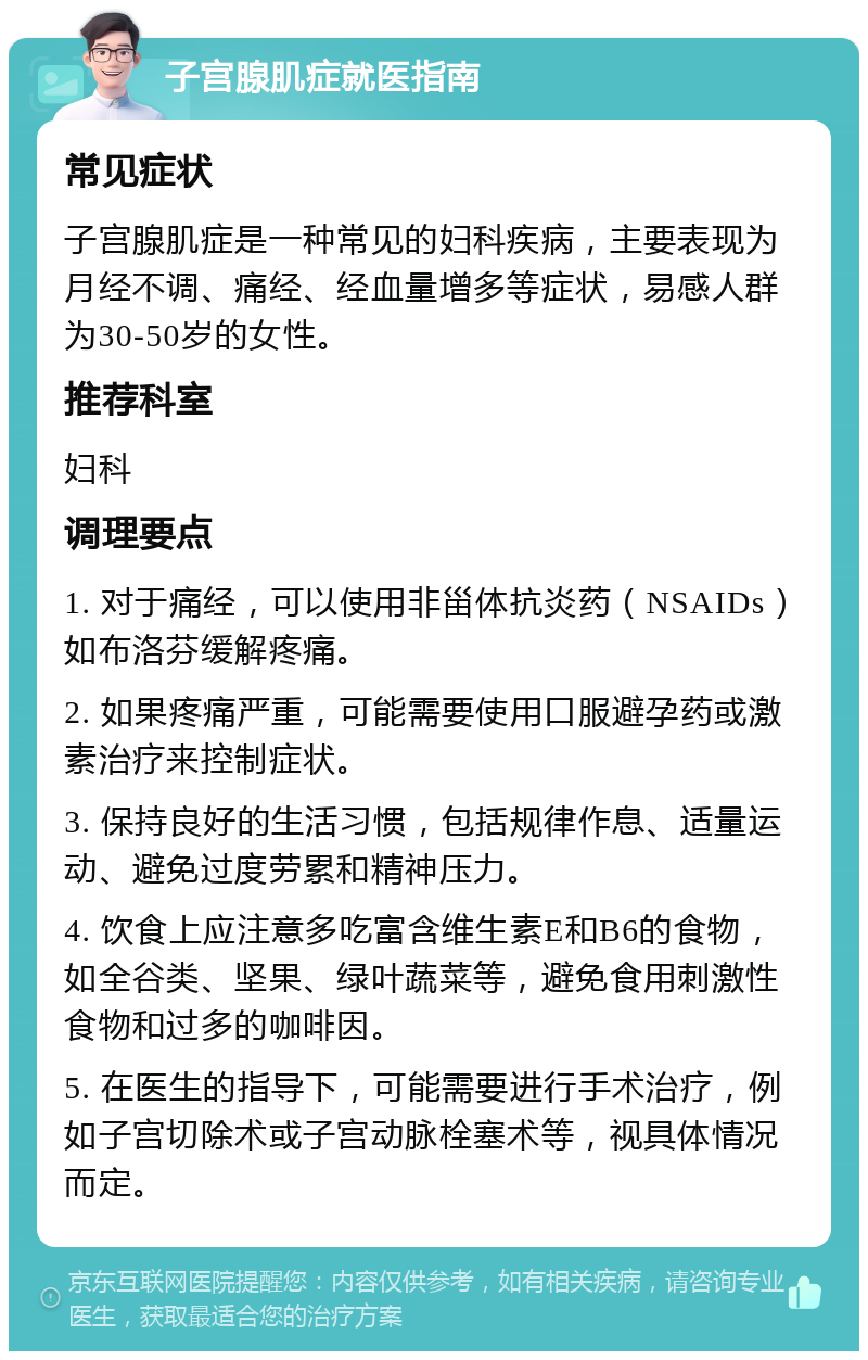 子宫腺肌症就医指南 常见症状 子宫腺肌症是一种常见的妇科疾病，主要表现为月经不调、痛经、经血量增多等症状，易感人群为30-50岁的女性。 推荐科室 妇科 调理要点 1. 对于痛经，可以使用非甾体抗炎药（NSAIDs）如布洛芬缓解疼痛。 2. 如果疼痛严重，可能需要使用口服避孕药或激素治疗来控制症状。 3. 保持良好的生活习惯，包括规律作息、适量运动、避免过度劳累和精神压力。 4. 饮食上应注意多吃富含维生素E和B6的食物，如全谷类、坚果、绿叶蔬菜等，避免食用刺激性食物和过多的咖啡因。 5. 在医生的指导下，可能需要进行手术治疗，例如子宫切除术或子宫动脉栓塞术等，视具体情况而定。