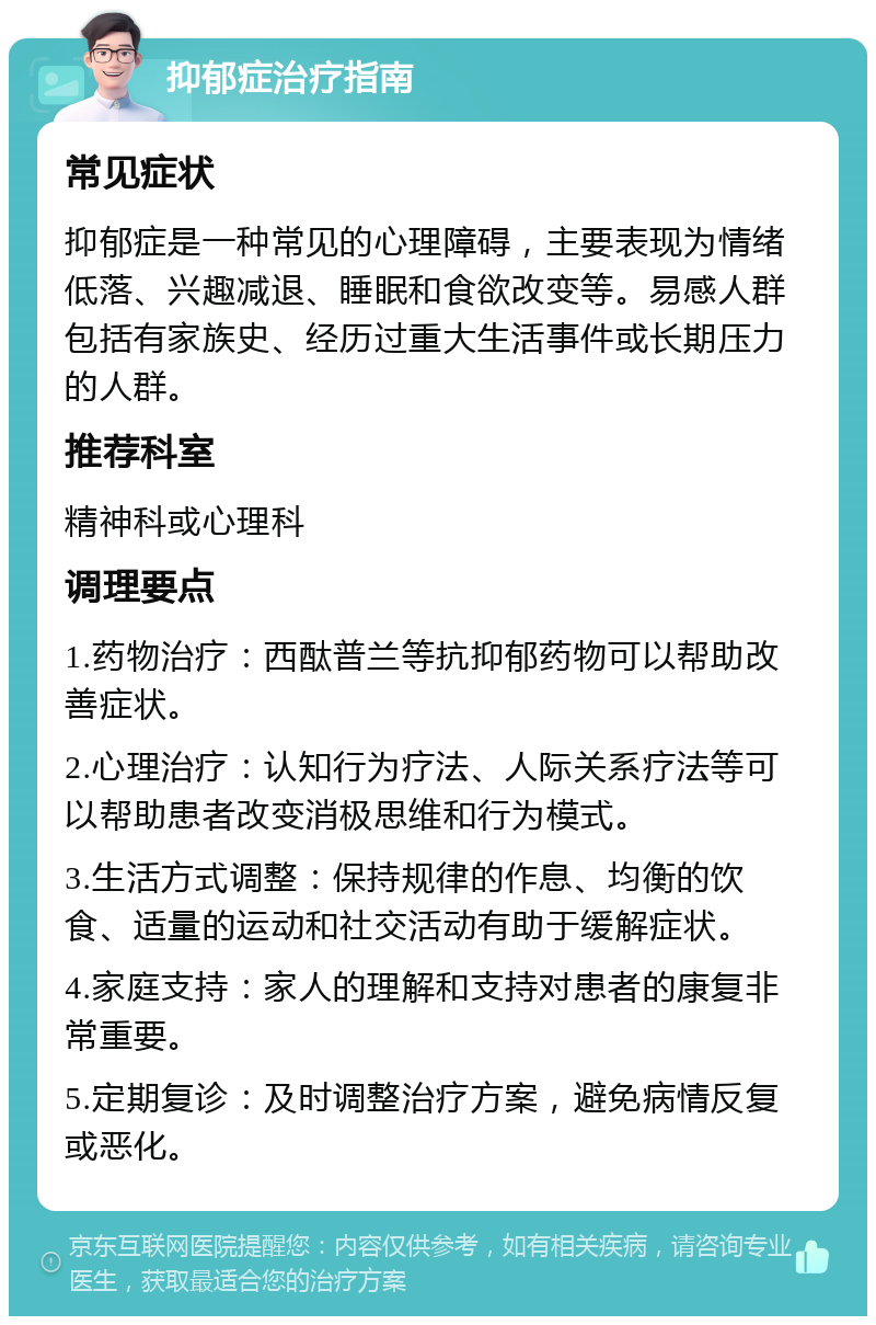 抑郁症治疗指南 常见症状 抑郁症是一种常见的心理障碍，主要表现为情绪低落、兴趣减退、睡眠和食欲改变等。易感人群包括有家族史、经历过重大生活事件或长期压力的人群。 推荐科室 精神科或心理科 调理要点 1.药物治疗：西酞普兰等抗抑郁药物可以帮助改善症状。 2.心理治疗：认知行为疗法、人际关系疗法等可以帮助患者改变消极思维和行为模式。 3.生活方式调整：保持规律的作息、均衡的饮食、适量的运动和社交活动有助于缓解症状。 4.家庭支持：家人的理解和支持对患者的康复非常重要。 5.定期复诊：及时调整治疗方案，避免病情反复或恶化。