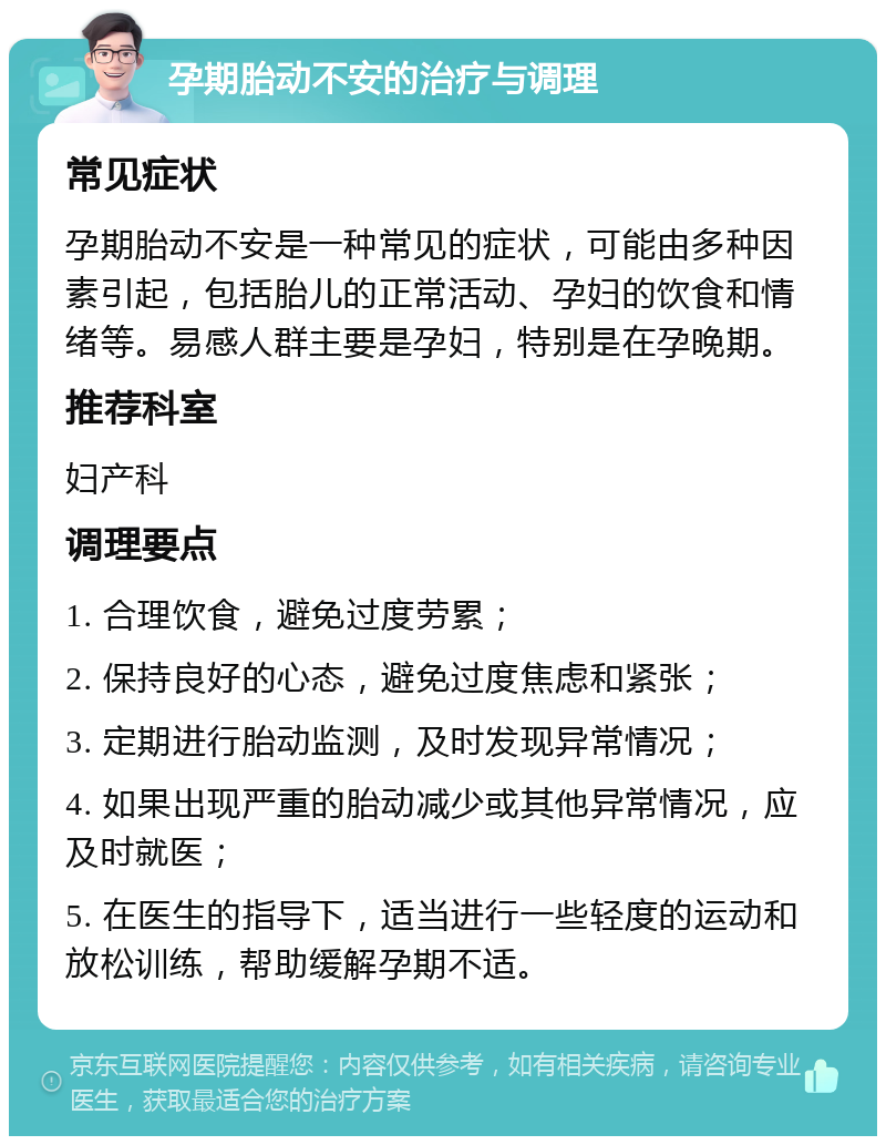 孕期胎动不安的治疗与调理 常见症状 孕期胎动不安是一种常见的症状，可能由多种因素引起，包括胎儿的正常活动、孕妇的饮食和情绪等。易感人群主要是孕妇，特别是在孕晚期。 推荐科室 妇产科 调理要点 1. 合理饮食，避免过度劳累； 2. 保持良好的心态，避免过度焦虑和紧张； 3. 定期进行胎动监测，及时发现异常情况； 4. 如果出现严重的胎动减少或其他异常情况，应及时就医； 5. 在医生的指导下，适当进行一些轻度的运动和放松训练，帮助缓解孕期不适。