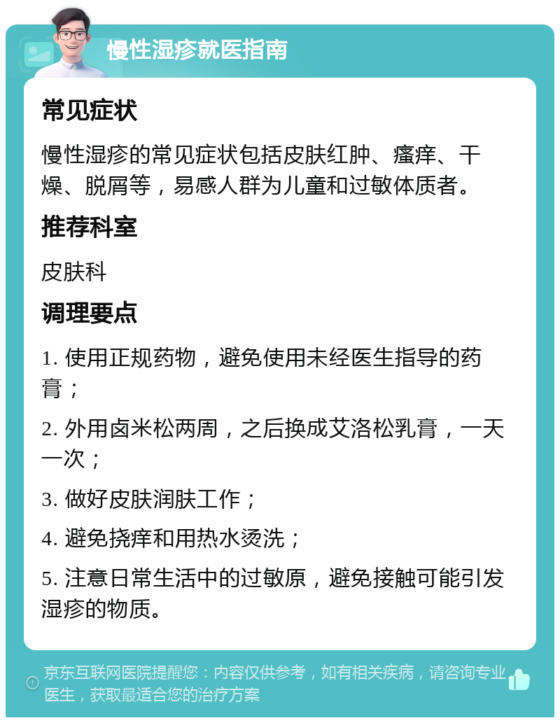 慢性湿疹就医指南 常见症状 慢性湿疹的常见症状包括皮肤红肿、瘙痒、干燥、脱屑等，易感人群为儿童和过敏体质者。 推荐科室 皮肤科 调理要点 1. 使用正规药物，避免使用未经医生指导的药膏； 2. 外用卤米松两周，之后换成艾洛松乳膏，一天一次； 3. 做好皮肤润肤工作； 4. 避免挠痒和用热水烫洗； 5. 注意日常生活中的过敏原，避免接触可能引发湿疹的物质。