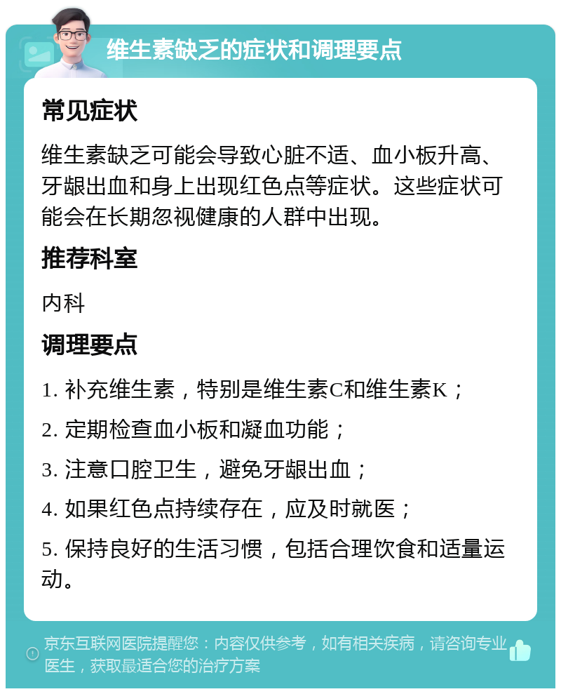 维生素缺乏的症状和调理要点 常见症状 维生素缺乏可能会导致心脏不适、血小板升高、牙龈出血和身上出现红色点等症状。这些症状可能会在长期忽视健康的人群中出现。 推荐科室 内科 调理要点 1. 补充维生素，特别是维生素C和维生素K； 2. 定期检查血小板和凝血功能； 3. 注意口腔卫生，避免牙龈出血； 4. 如果红色点持续存在，应及时就医； 5. 保持良好的生活习惯，包括合理饮食和适量运动。