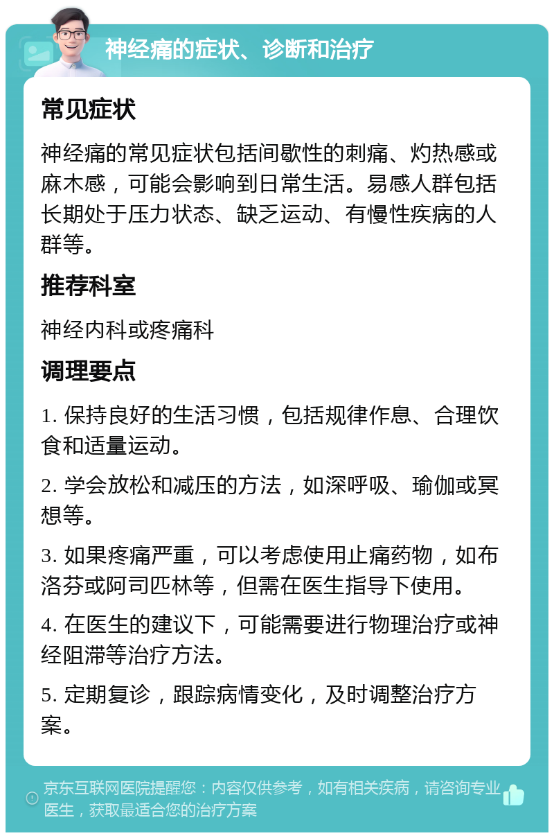 神经痛的症状、诊断和治疗 常见症状 神经痛的常见症状包括间歇性的刺痛、灼热感或麻木感，可能会影响到日常生活。易感人群包括长期处于压力状态、缺乏运动、有慢性疾病的人群等。 推荐科室 神经内科或疼痛科 调理要点 1. 保持良好的生活习惯，包括规律作息、合理饮食和适量运动。 2. 学会放松和减压的方法，如深呼吸、瑜伽或冥想等。 3. 如果疼痛严重，可以考虑使用止痛药物，如布洛芬或阿司匹林等，但需在医生指导下使用。 4. 在医生的建议下，可能需要进行物理治疗或神经阻滞等治疗方法。 5. 定期复诊，跟踪病情变化，及时调整治疗方案。