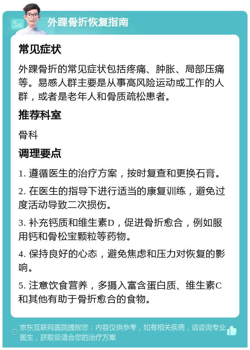 外踝骨折恢复指南 常见症状 外踝骨折的常见症状包括疼痛、肿胀、局部压痛等。易感人群主要是从事高风险运动或工作的人群，或者是老年人和骨质疏松患者。 推荐科室 骨科 调理要点 1. 遵循医生的治疗方案，按时复查和更换石膏。 2. 在医生的指导下进行适当的康复训练，避免过度活动导致二次损伤。 3. 补充钙质和维生素D，促进骨折愈合，例如服用钙和骨松宝颗粒等药物。 4. 保持良好的心态，避免焦虑和压力对恢复的影响。 5. 注意饮食营养，多摄入富含蛋白质、维生素C和其他有助于骨折愈合的食物。