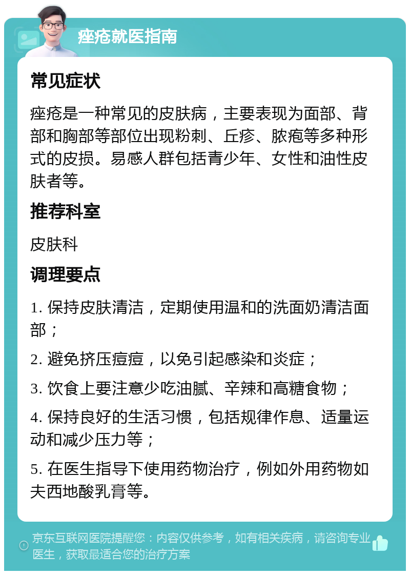 痤疮就医指南 常见症状 痤疮是一种常见的皮肤病，主要表现为面部、背部和胸部等部位出现粉刺、丘疹、脓疱等多种形式的皮损。易感人群包括青少年、女性和油性皮肤者等。 推荐科室 皮肤科 调理要点 1. 保持皮肤清洁，定期使用温和的洗面奶清洁面部； 2. 避免挤压痘痘，以免引起感染和炎症； 3. 饮食上要注意少吃油腻、辛辣和高糖食物； 4. 保持良好的生活习惯，包括规律作息、适量运动和减少压力等； 5. 在医生指导下使用药物治疗，例如外用药物如夫西地酸乳膏等。