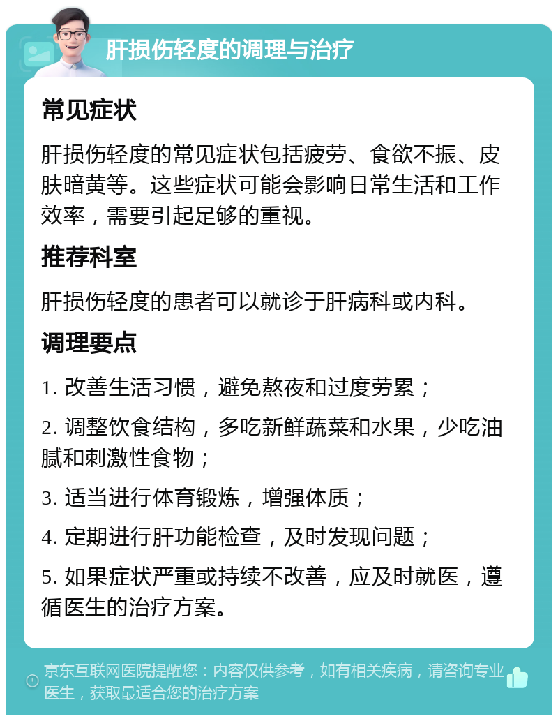 肝损伤轻度的调理与治疗 常见症状 肝损伤轻度的常见症状包括疲劳、食欲不振、皮肤暗黄等。这些症状可能会影响日常生活和工作效率，需要引起足够的重视。 推荐科室 肝损伤轻度的患者可以就诊于肝病科或内科。 调理要点 1. 改善生活习惯，避免熬夜和过度劳累； 2. 调整饮食结构，多吃新鲜蔬菜和水果，少吃油腻和刺激性食物； 3. 适当进行体育锻炼，增强体质； 4. 定期进行肝功能检查，及时发现问题； 5. 如果症状严重或持续不改善，应及时就医，遵循医生的治疗方案。