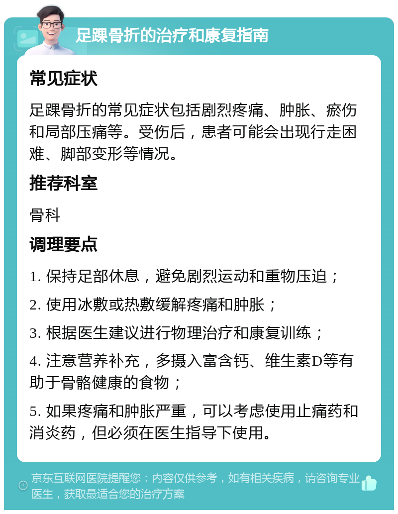 足踝骨折的治疗和康复指南 常见症状 足踝骨折的常见症状包括剧烈疼痛、肿胀、瘀伤和局部压痛等。受伤后，患者可能会出现行走困难、脚部变形等情况。 推荐科室 骨科 调理要点 1. 保持足部休息，避免剧烈运动和重物压迫； 2. 使用冰敷或热敷缓解疼痛和肿胀； 3. 根据医生建议进行物理治疗和康复训练； 4. 注意营养补充，多摄入富含钙、维生素D等有助于骨骼健康的食物； 5. 如果疼痛和肿胀严重，可以考虑使用止痛药和消炎药，但必须在医生指导下使用。