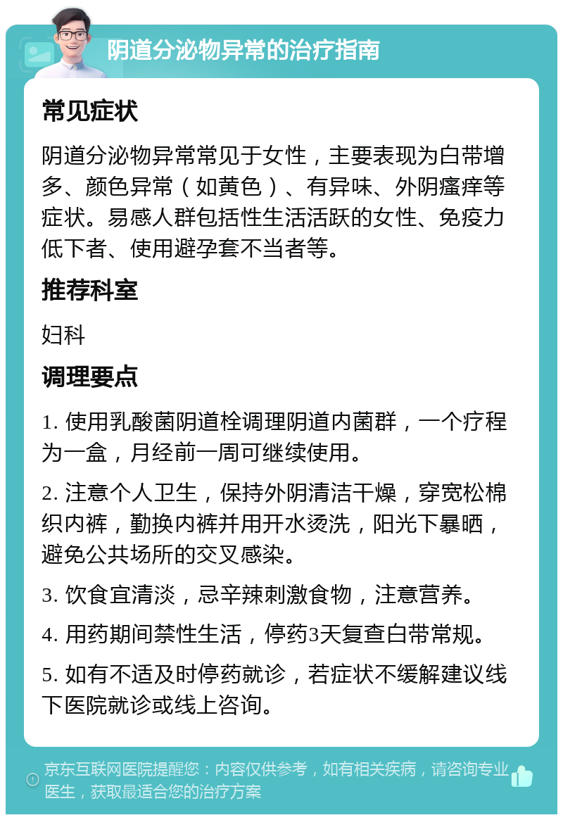 阴道分泌物异常的治疗指南 常见症状 阴道分泌物异常常见于女性，主要表现为白带增多、颜色异常（如黄色）、有异味、外阴瘙痒等症状。易感人群包括性生活活跃的女性、免疫力低下者、使用避孕套不当者等。 推荐科室 妇科 调理要点 1. 使用乳酸菌阴道栓调理阴道内菌群，一个疗程为一盒，月经前一周可继续使用。 2. 注意个人卫生，保持外阴清洁干燥，穿宽松棉织内裤，勤换内裤并用开水烫洗，阳光下暴晒，避免公共场所的交叉感染。 3. 饮食宜清淡，忌辛辣刺激食物，注意营养。 4. 用药期间禁性生活，停药3天复查白带常规。 5. 如有不适及时停药就诊，若症状不缓解建议线下医院就诊或线上咨询。