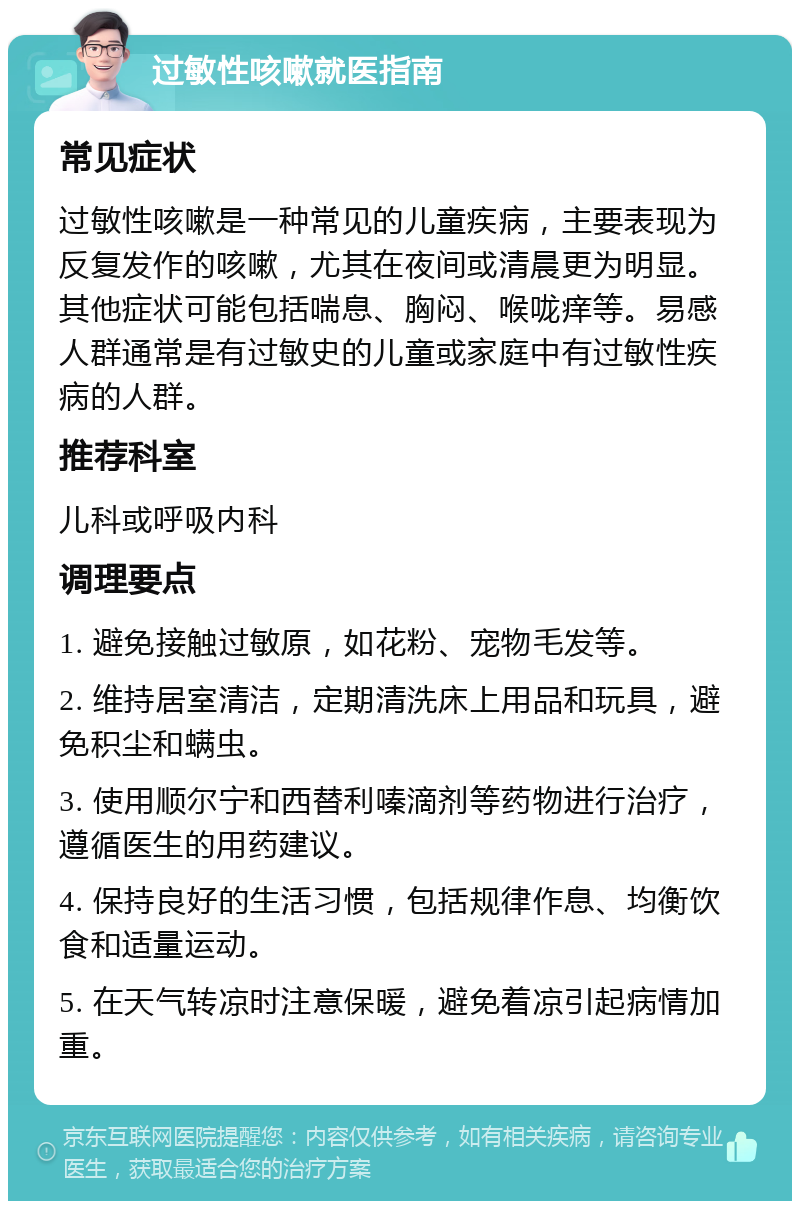 过敏性咳嗽就医指南 常见症状 过敏性咳嗽是一种常见的儿童疾病，主要表现为反复发作的咳嗽，尤其在夜间或清晨更为明显。其他症状可能包括喘息、胸闷、喉咙痒等。易感人群通常是有过敏史的儿童或家庭中有过敏性疾病的人群。 推荐科室 儿科或呼吸内科 调理要点 1. 避免接触过敏原，如花粉、宠物毛发等。 2. 维持居室清洁，定期清洗床上用品和玩具，避免积尘和螨虫。 3. 使用顺尔宁和西替利嗪滴剂等药物进行治疗，遵循医生的用药建议。 4. 保持良好的生活习惯，包括规律作息、均衡饮食和适量运动。 5. 在天气转凉时注意保暖，避免着凉引起病情加重。