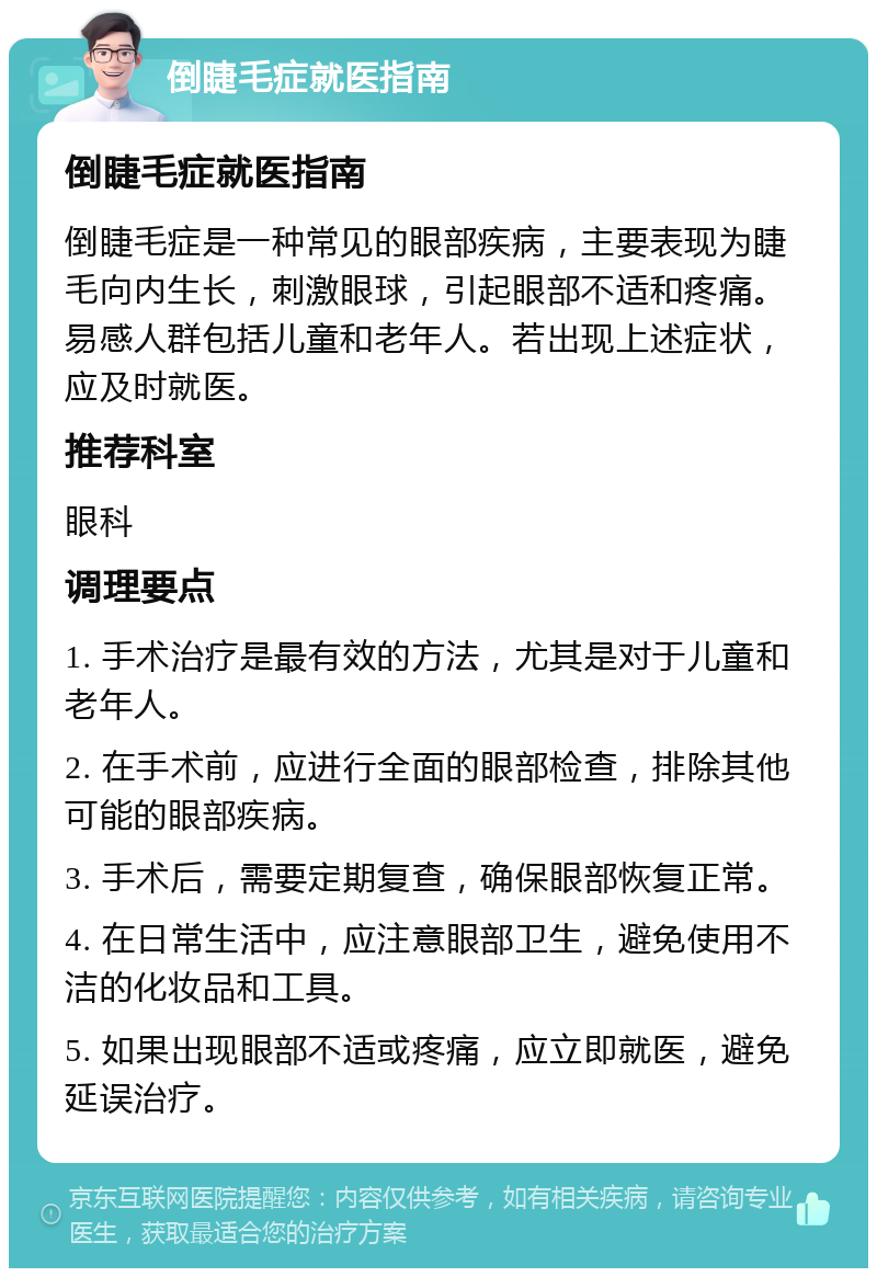 倒睫毛症就医指南 倒睫毛症就医指南 倒睫毛症是一种常见的眼部疾病，主要表现为睫毛向内生长，刺激眼球，引起眼部不适和疼痛。易感人群包括儿童和老年人。若出现上述症状，应及时就医。 推荐科室 眼科 调理要点 1. 手术治疗是最有效的方法，尤其是对于儿童和老年人。 2. 在手术前，应进行全面的眼部检查，排除其他可能的眼部疾病。 3. 手术后，需要定期复查，确保眼部恢复正常。 4. 在日常生活中，应注意眼部卫生，避免使用不洁的化妆品和工具。 5. 如果出现眼部不适或疼痛，应立即就医，避免延误治疗。